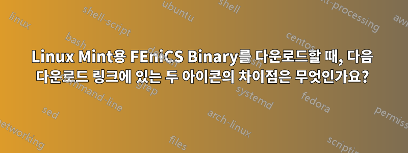 Linux Mint용 FEniCS Binary를 다운로드할 때, 다음 다운로드 링크에 있는 두 아이콘의 차이점은 무엇인가요?