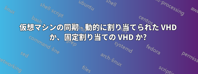 仮想マシンの同期 - 動的に割り当てられた VHD か、固定割り当ての VHD か?