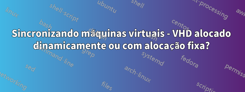 Sincronizando máquinas virtuais - VHD alocado dinamicamente ou com alocação fixa?