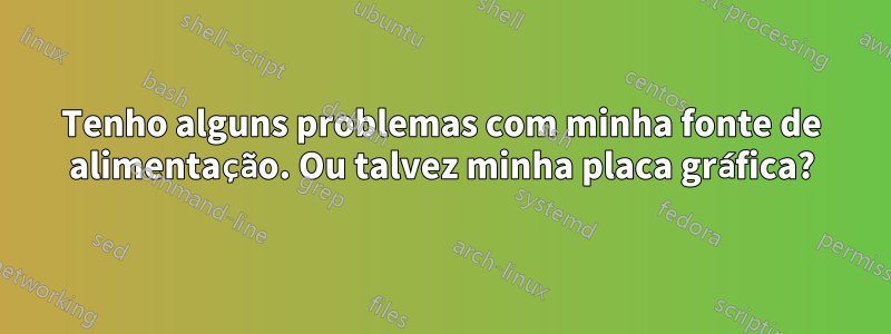 Tenho alguns problemas com minha fonte de alimentação. Ou talvez minha placa gráfica?