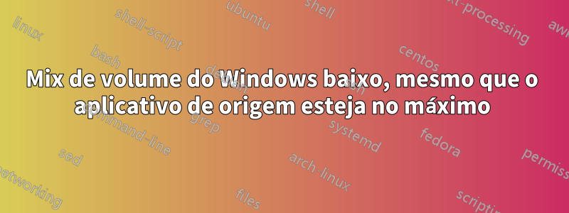 Mix de volume do Windows baixo, mesmo que o aplicativo de origem esteja no máximo