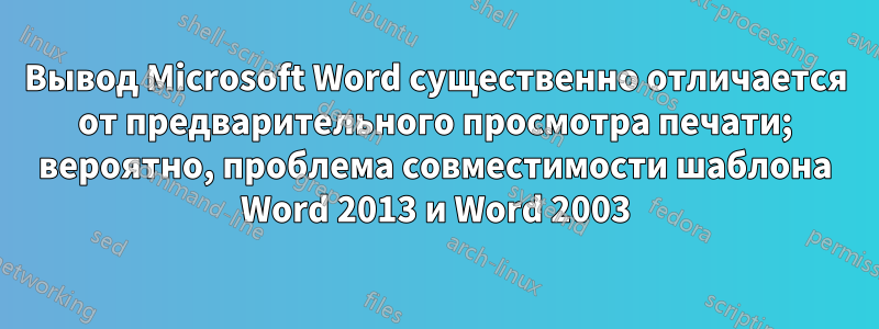 Вывод Microsoft Word существенно отличается от предварительного просмотра печати; вероятно, проблема совместимости шаблона Word 2013 и Word 2003