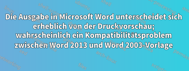 Die Ausgabe in Microsoft Word unterscheidet sich erheblich von der Druckvorschau; wahrscheinlich ein Kompatibilitätsproblem zwischen Word 2013 und Word 2003-Vorlage