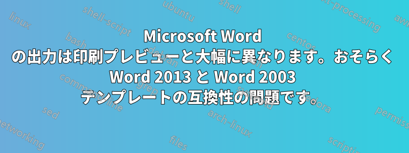 Microsoft Word の出力は印刷プレビューと大幅に異なります。おそらく Word 2013 と Word 2003 テンプレートの互換性の問題です。