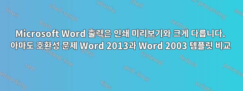 Microsoft Word 출력은 인쇄 미리보기와 크게 다릅니다. 아마도 호환성 문제 Word 2013과 Word 2003 템플릿 비교