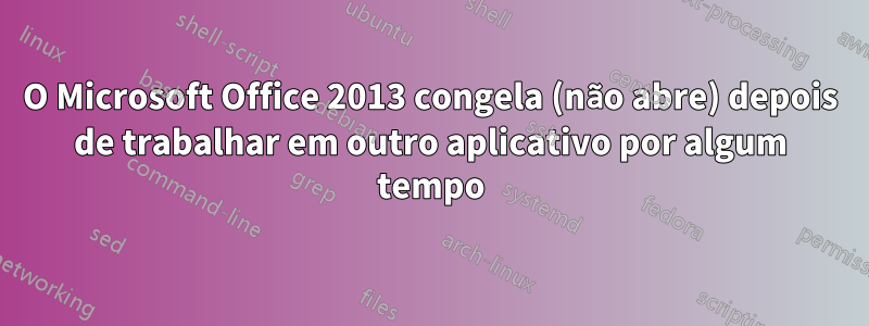 O Microsoft Office 2013 congela (não abre) depois de trabalhar em outro aplicativo por algum tempo