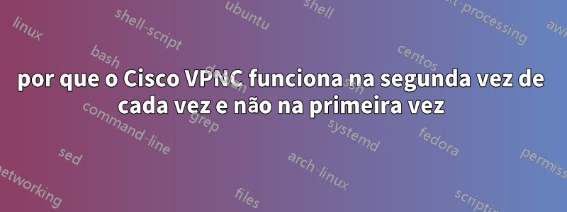 por que o Cisco VPNC funciona na segunda vez de cada vez e não na primeira vez