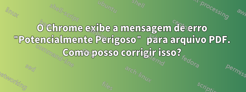 O Chrome exibe a mensagem de erro "Potencialmente Perigoso" para arquivo PDF. Como posso corrigir isso?