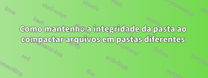 Como mantenho a integridade da pasta ao compactar arquivos em pastas diferentes