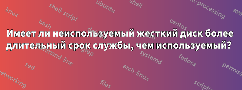 Имеет ли неиспользуемый жесткий диск более длительный срок службы, чем используемый? 