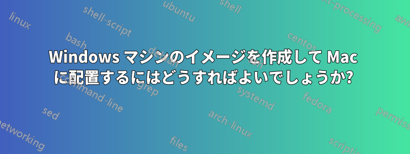 Windows マシンのイメージを作成して Mac に配置するにはどうすればよいでしょうか?