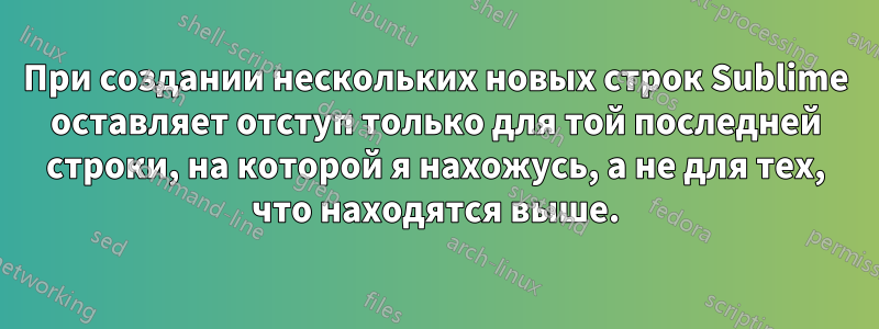 При создании нескольких новых строк Sublime оставляет отступ только для той последней строки, на которой я нахожусь, а не для тех, что находятся выше.