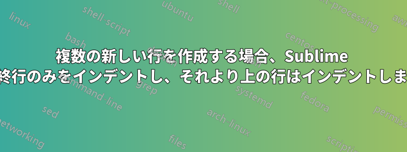 複数の新しい行を作成する場合、Sublime は、最終行のみをインデントし、それより上の行はインデントしません。