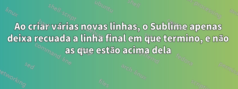 Ao criar várias novas linhas, o Sublime apenas deixa recuada a linha final em que termino, e não as que estão acima dela