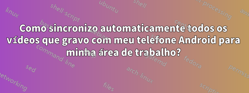 Como sincronizo automaticamente todos os vídeos que gravo com meu telefone Android para minha área de trabalho?