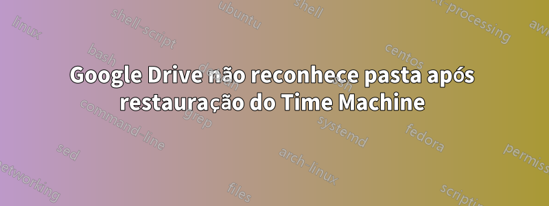 Google Drive não reconhece pasta após restauração do Time Machine