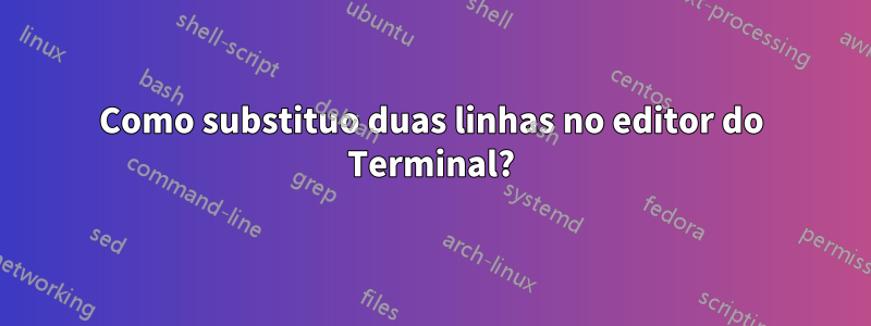 Como substituo duas linhas no editor do Terminal?