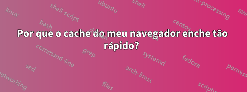 Por que o cache do meu navegador enche tão rápido? 