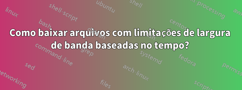 Como baixar arquivos com limitações de largura de banda baseadas no tempo?