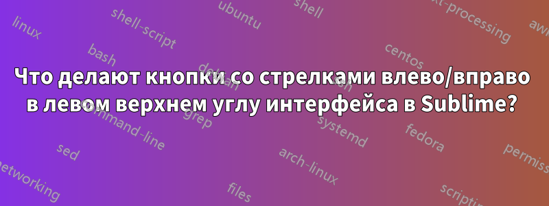 Что делают кнопки со стрелками влево/вправо в левом верхнем углу интерфейса в Sublime?