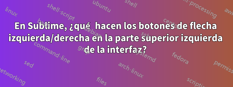 En Sublime, ¿qué hacen los botones de flecha izquierda/derecha en la parte superior izquierda de la interfaz?