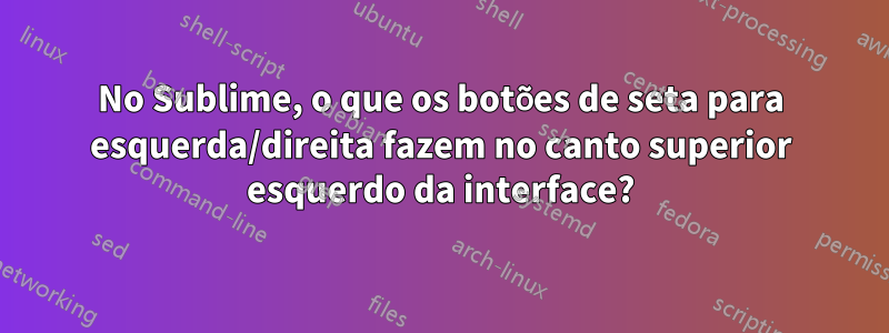 No Sublime, o que os botões de seta para esquerda/direita fazem no canto superior esquerdo da interface?