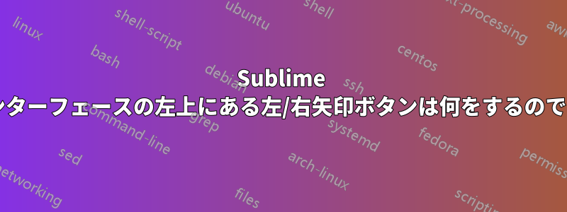 Sublime では、インターフェースの左上にある左/右矢印ボタンは何をするのでしょうか?