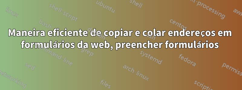 Maneira eficiente de copiar e colar endereços em formulários da web, preencher formulários