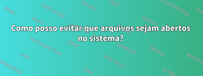 Como posso evitar que arquivos sejam abertos no sistema?