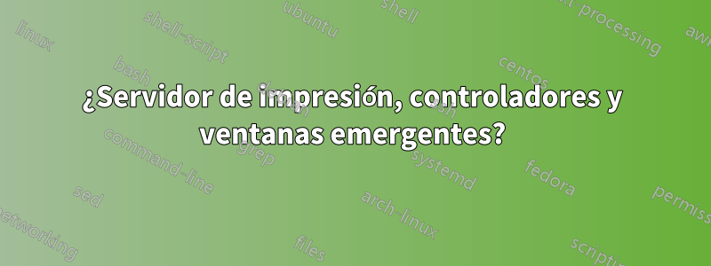 ¿Servidor de impresión, controladores y ventanas emergentes?