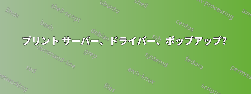 プリント サーバー、ドライバー、ポップアップ?
