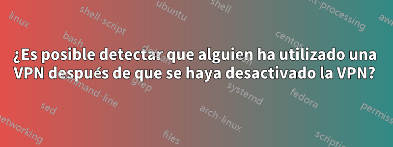¿Es posible detectar que alguien ha utilizado una VPN después de que se haya desactivado la VPN?