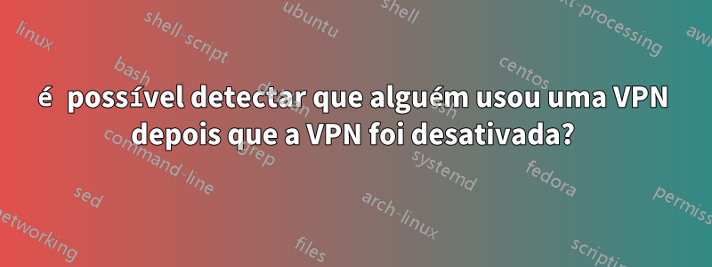 é possível detectar que alguém usou uma VPN depois que a VPN foi desativada?