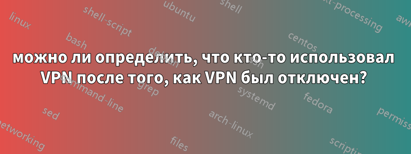 можно ли определить, что кто-то использовал VPN после того, как VPN был отключен?