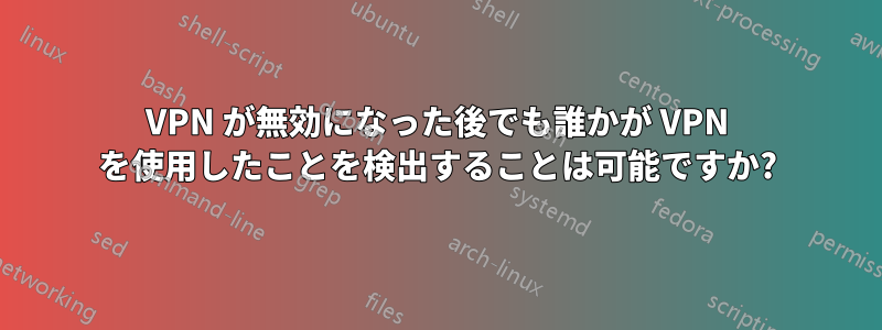 VPN が無効になった後でも誰かが VPN を使用したことを検出することは可能ですか?