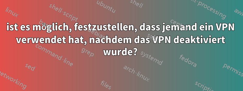 ist es möglich, festzustellen, dass jemand ein VPN verwendet hat, nachdem das VPN deaktiviert wurde?