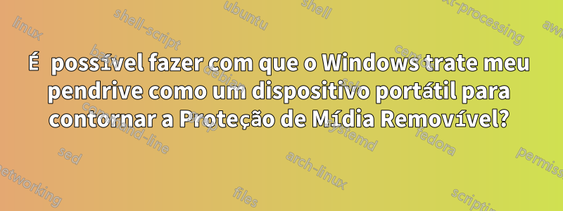 É possível fazer com que o Windows trate meu pendrive como um dispositivo portátil para contornar a Proteção de Mídia Removível?
