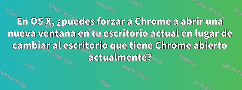 En OS X, ¿puedes forzar a Chrome a abrir una nueva ventana en tu escritorio actual en lugar de cambiar al escritorio que tiene Chrome abierto actualmente?
