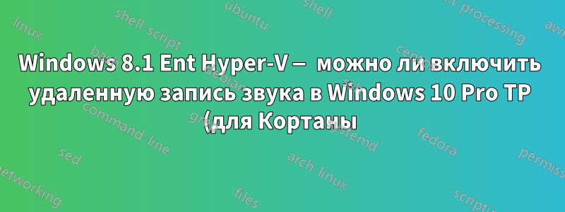 Windows 8.1 Ent Hyper-V — можно ли включить удаленную запись звука в Windows 10 Pro TP (для Кортаны)?