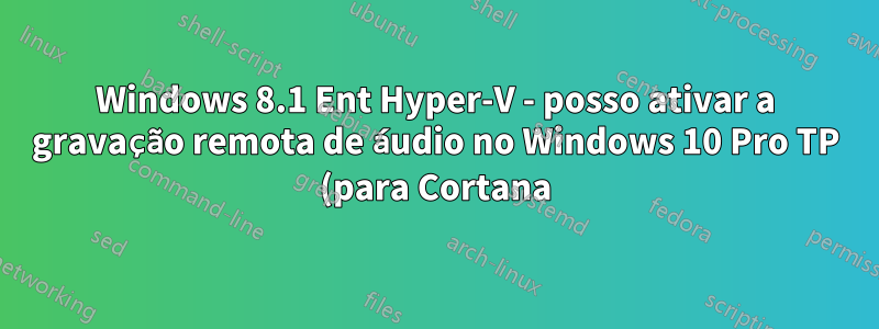 Windows 8.1 Ent Hyper-V - posso ativar a gravação remota de áudio no Windows 10 Pro TP (para Cortana)?