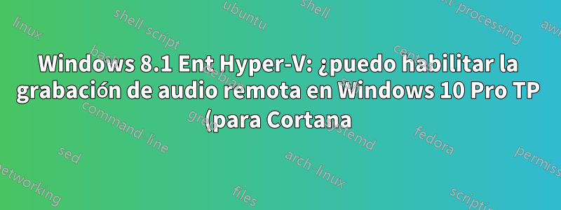 Windows 8.1 Ent Hyper-V: ¿puedo habilitar la grabación de audio remota en Windows 10 Pro TP (para Cortana)?