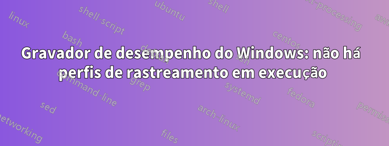 Gravador de desempenho do Windows: não há perfis de rastreamento em execução