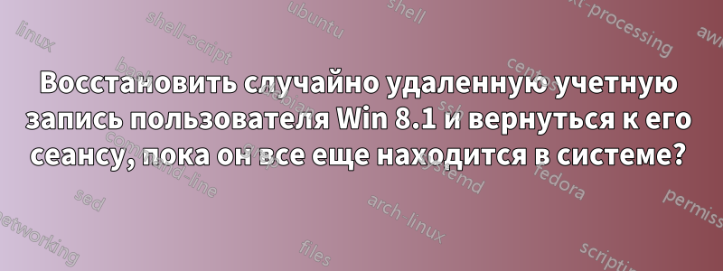 Восстановить случайно удаленную учетную запись пользователя Win 8.1 и вернуться к его сеансу, пока он все еще находится в системе?