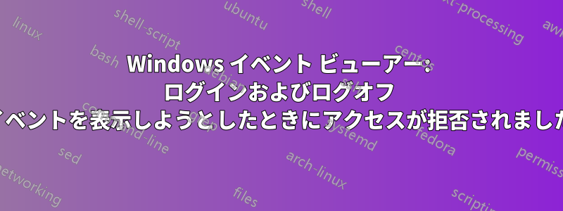 Windows イベント ビューアー: ログインおよびログオフ イベントを表示しようとしたときにアクセスが拒否されました