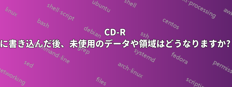 CD-R に書き込んだ後、未使用のデータや領域はどうなりますか?