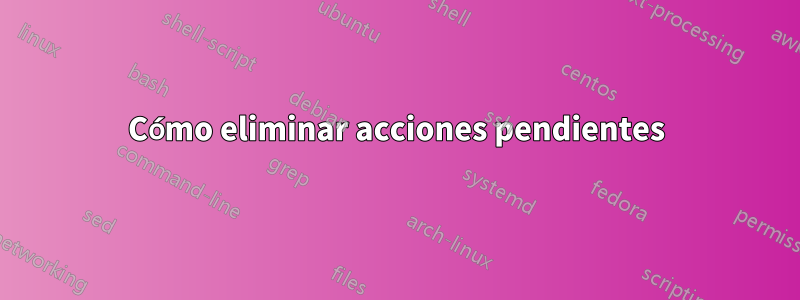 Cómo eliminar acciones pendientes