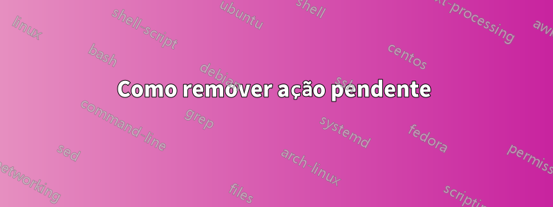 Como remover ação pendente