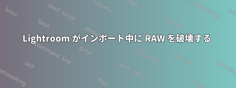 Lightroom がインポート中に RAW を破壊する