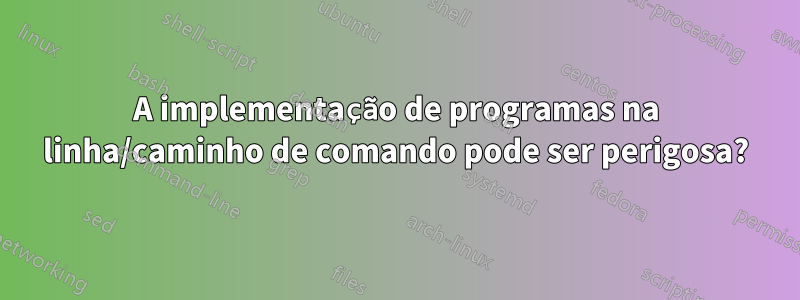 A implementação de programas na linha/caminho de comando pode ser perigosa?