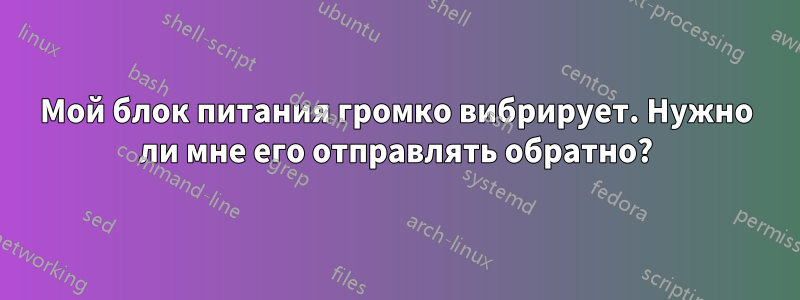 Мой блок питания громко вибрирует. Нужно ли мне его отправлять обратно?